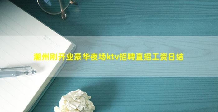 潮州刚开业豪华夜场ktv招聘直招工资日结